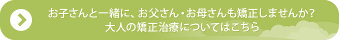 お子さんと一緒に、お父さん・お母さんも矯正しませんか？大人の矯正治療についてはこちら