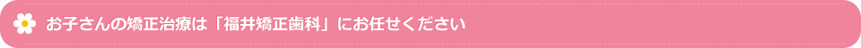 お子さんの矯正治療は「福井矯正歯科」にお任せください