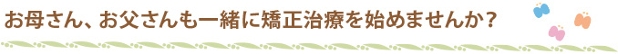 お母さん、お父さんも一緒に矯正治療を始めませんか？