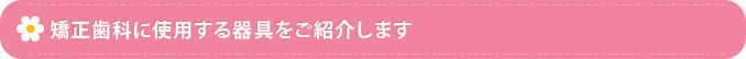 矯正歯科に使用する器具をご紹介します