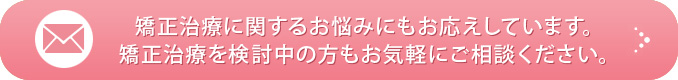 矯正治療に関するお悩みにもお応えしています。矯正治療を検討中の方もお気軽にご相談ください。